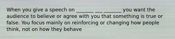When you give a speech on _______ ___ _______ you want the audience to believe or agree with you that something is true or false. You focus mainly on reinforcing or changing how people think, not on how they behave