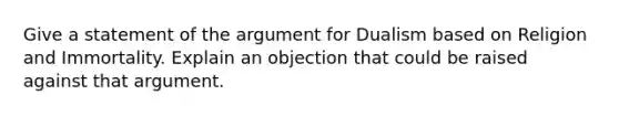 Give a statement of the argument for Dualism based on Religion and Immortality. Explain an objection that could be raised against that argument.