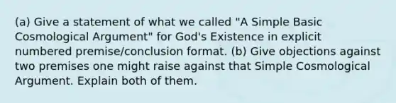 (a) Give a statement of what we called "A Simple Basic Cosmological Argument" for God's Existence in explicit numbered premise/conclusion format. (b) Give objections against two premises one might raise against that Simple Cosmological Argument. Explain both of them.