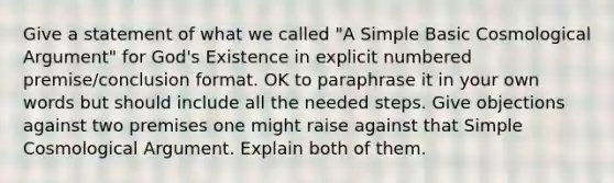 Give a statement of what we called "A Simple Basic Cosmological Argument" for God's Existence in explicit numbered premise/conclusion format. OK to paraphrase it in your own words but should include all the needed steps. Give objections against two premises one might raise against that Simple Cosmological Argument. Explain both of them.