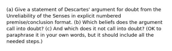 (a) Give a statement of Descartes' argument for doubt from the Unreliability of the Senses in explicit numbered premise/conclusion format. (b) Which beliefs does the argument call into doubt? (c) And which does it not call into doubt? (OK to paraphrase it in your own words, but it should include all the needed steps.)