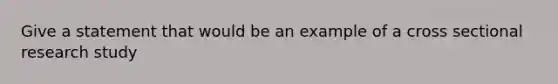 Give a statement that would be an example of a cross sectional research study