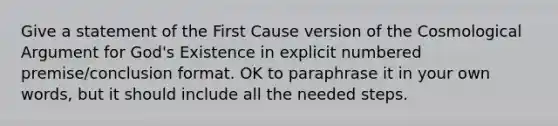 Give a statement of the First Cause version of the Cosmological Argument for God's Existence in explicit numbered premise/conclusion format. OK to paraphrase it in your own words, but it should include all the needed steps.