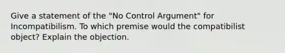 Give a statement of the "No Control Argument" for Incompatibilism. To which premise would the compatibilist object? Explain the objection.