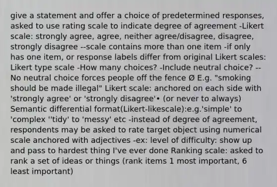 give a statement and offer a choice of predetermined responses, asked to use rating scale to indicate degree of agreement -Likert scale: strongly agree, agree, neither agree/disagree, disagree, strongly disagree --scale contains more than one item -if only has one item, or response labels differ from original Likert scales: Likert type scale -How many choices? -Include neutral choice? --No neutral choice forces people off the fence Ø E.g. "smoking should be made illegal" Likert scale: anchored on each side with 'strongly agree' or 'strongly disagree'• (or never to always) Semantic differential format(Likert-likescale):e.g.'simple' to 'complex ''tidy' to 'messy' etc -instead of degree of agreement, respondents may be asked to rate target object using numerical scale anchored with adjectives -ex: level of difficulty: show up and pass to hardest thing I've ever done Ranking scale: asked to rank a set of ideas or things (rank items 1 most important, 6 least important)