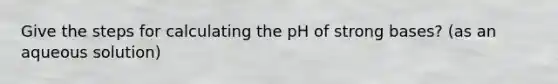 Give the steps for calculating the pH of strong bases? (as an aqueous solution)