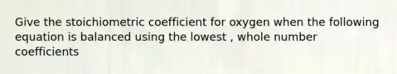 Give the stoichiometric coefficient for oxygen when the following equation is balanced using the lowest , whole number coefficients