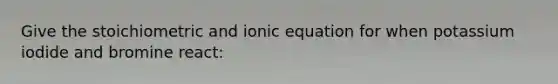 Give the stoichiometric and ionic equation for when potassium iodide and bromine react: