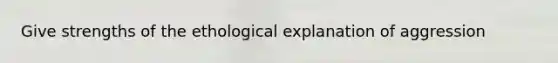 Give strengths of the ethological explanation of aggression