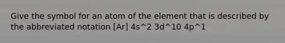 Give the symbol for an atom of the element that is described by the abbreviated notation [Ar] 4s^2 3d^10 4p^1