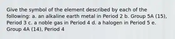 Give the symbol of the element described by each of the following: a. an alkaline earth metal in Period 2 b. Group 5A (15), Period 3 c. a noble gas in Period 4 d. a halogen in Period 5 e. Group 4A (14), Period 4