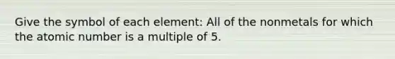 Give the symbol of each element: All of the nonmetals for which the atomic number is a multiple of 5.