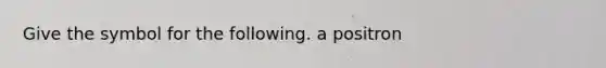 Give the symbol for the following. a positron