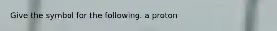 Give the symbol for the following. a proton