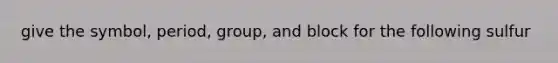 give the symbol, period, group, and block for the following sulfur