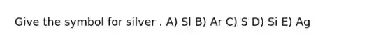 Give the symbol for silver . A) Sl B) Ar C) S D) Si E) Ag