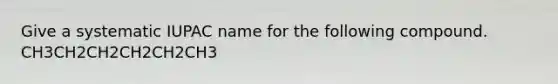Give a systematic IUPAC name for the following compound. CH3CH2CH2CH2CH2CH3