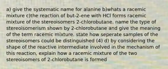 a) give the systematic name for alanine b)whats a racemic mixture c)the reaction of but-2-ene with HCl forms racemic mixture of the stereoisomers 2-chlorobutane. name the type of stereoisomerism shown by 2-chlorobutane and give the meaning of the term racemic mixture. state how seperate samples of the stereoisomers could be distinguished (4) d) by considering the shape of the reactive intermediate involved in the mechanism of this reaction, explain how a racemic mixture of the two stereoisomers of 2-chlorobutane is formed