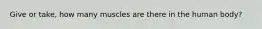 Give or take, how many muscles are there in the human body?