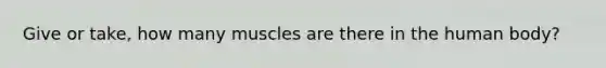 Give or take, how many muscles are there in the human body?