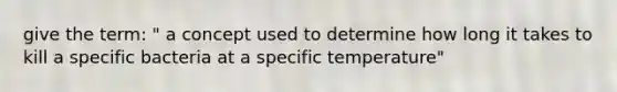 give the term: " a concept used to determine how long it takes to kill a specific bacteria at a specific temperature"