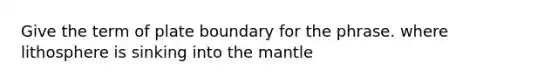 Give the term of plate boundary for the phrase. where lithosphere is sinking into the mantle