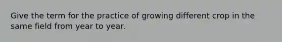 Give the term for the practice of growing different crop in the same field from year to year.