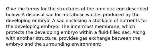 Give the terms for the structures of the amniotic egg described below. A disposal sac for metabolic wastes produced by the developing embryo: A sac enclosing a stockpile of nutrients for the developing embryo: The innermost membrane, which protects the developing embryo within a fluid-filled sac: Along with another structure, provides gas exchange between the embryo and the surrounding environment: