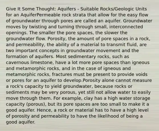 Give It Some Thought: Aquifers - Suitable Rocks/Geologic Units for an AquiferPermeable rock strata that allow for the easy flow of groundwater through pores are called an aquifer. Groundwater moves by twisting and turning through small, interconnected openings. The smaller the pore spaces, the slower the groundwater flow. Porosity, the amount of pore spaces in a rock, and permeability, the ability of a material to transmit fluid, are two important concepts in groundwater movement and the formation of aquifers. Most sedimentary rocks, such as cavernous limestone, have a lot more pore spaces than igneous and metamorphic rocks, and in the case of igneous and metamorphic rocks, fractures must be present to provide voids or pores for an aquifer to develop.Porosity alone cannot measure a rock's capacity to yield groundwater, because rocks or sediments may be very porous, yet still not allow water to easily move through them. For example, clay has a high water storage capacity (porous), but its pore spaces are too small to make it a good aquifer. Hence, a rock or material has to have a high level of porosity and permeability to have the likelihood of being a good aquifer.