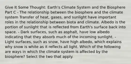 Give It Some Thought: Earth's Climate System and the Biosphere Part C - The relationship between the biosphere and the climate system Transfer of heat, gases, and sunlight have important roles in the relationship between biota and climate. Albedo is the portion of sunlight that is reflected from Earth's surface back into space. - Dark surfaces, such as asphalt, have low albedo indicating that they absorb much of the incoming sunlight. - Light surfaces, such as snow, have high albedo, which explains why snow is white as it reflects all light. Which of the following are ways in which the climate system is affected by the biosphere? Select the two that apply.