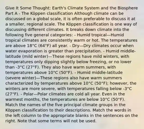 Give It Some Thought: Earth's Climate System and the Biosphere Part A - The Köppen classification Although climate can be discussed on a global scale, it is often preferable to discuss it at a smaller, regional scale. The Köppen classification is one way of discussing different climates. It breaks down climate into the following five general categories: - Humid tropical—Humid tropical climates are consistently warm or hot. The temperatures are above 18°C (64°F) all year. - Dry—Dry climates occur when water evaporation is greater than precipitation. - Humid middle-latitude (mild winter)—These regions have mild winters, with temperatures only dipping slightly below freezing, or no lower than -3°C (27°F). They also have warm summers, with temperatures above 10°C (50°F). - Humid middle-latitude (severe winter)—These regions also have warm summers characterized by temperatures above 10°C (50°F); however, the winters are more severe, with temperatures falling below -3°C (27°F). - Polar—Polar climates are cold all year. Even in the warmest months, the temperatures are below 10°C (50°F). Match the names of the five principal climate groups in the Köppen classification to their descriptions. Match the words in the left column to the appropriate blanks in the sentences on the right. Note that some terms will not be used.