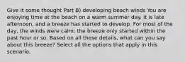 Give it some thought Part B) developing beach winds You are enjoying time at the beach on a warm summer day. It is late afternoon, and a breeze has started to develop. For most of the day, the winds were calm; the breeze only started within the past hour or so. Based on all these details, what can you say about this breeze? Select all the options that apply in this scenario.