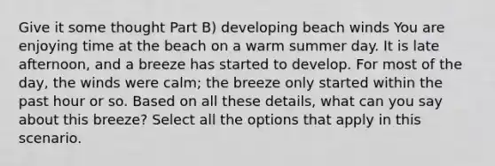 Give it some thought Part B) developing beach winds You are enjoying time at the beach on a warm summer day. It is late afternoon, and a breeze has started to develop. For most of the day, the winds were calm; the breeze only started within the past hour or so. Based on all these details, what can you say about this breeze? Select all the options that apply in this scenario.