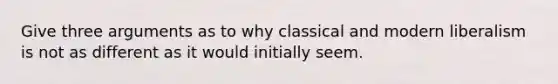 Give three arguments as to why classical and modern liberalism is not as different as it would initially seem.