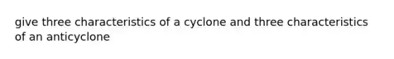 give three characteristics of a cyclone and three characteristics of an anticyclone