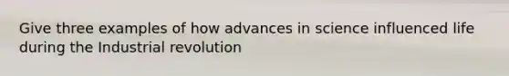 Give three examples of how advances in science influenced life during the Industrial revolution