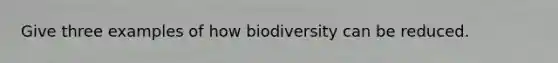 Give three examples of how biodiversity can be reduced.