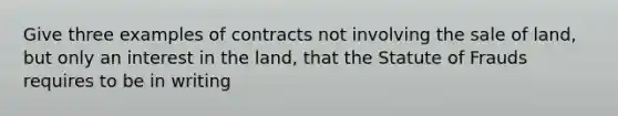 Give three examples of contracts not involving the sale of land, but only an interest in the land, that the Statute of Frauds requires to be in writing