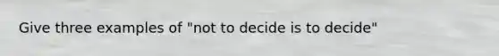 Give three examples of "not to decide is to decide"