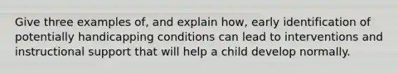 Give three examples of, and explain how, early identification of potentially handicapping conditions can lead to interventions and instructional support that will help a child develop normally.