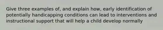 Give three examples of, and explain how, early identification of potentially handicapping conditions can lead to interventions and instructional support that will help a child develop normally