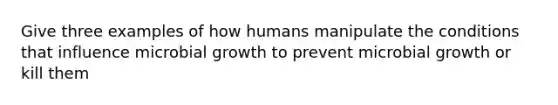 Give three examples of how humans manipulate the conditions that influence microbial growth to prevent microbial growth or kill them