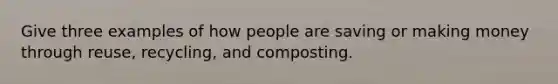 Give three examples of how people are saving or making money through reuse, recycling, and composting.