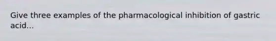 Give three examples of the pharmacological inhibition of gastric acid...