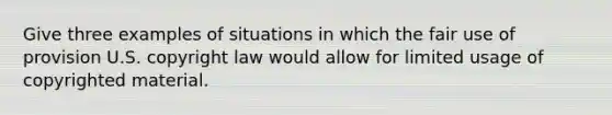 Give three examples of situations in which the fair use of provision U.S. copyright law would allow for limited usage of copyrighted material.