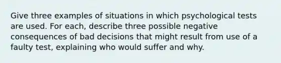 Give three examples of situations in which psychological tests are used. For each, describe three possible negative consequences of bad decisions that might result from use of a faulty test, explaining who would suffer and why.