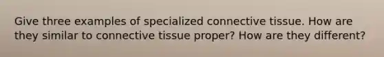 Give three examples of specialized connective tissue. How are they similar to connective tissue proper? How are they different?