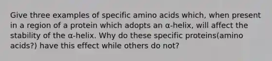 Give three examples of specific amino acids which, when present in a region of a protein which adopts an α-helix, will affect the stability of the α-helix. Why do these specific proteins(amino acids?) have this effect while others do not?