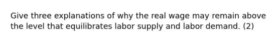 Give three explanations of why the real wage may remain above the level that equilibrates labor supply and labor demand. (2)