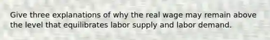 Give three explanations of why the real wage may remain above the level that equilibrates labor supply and labor demand.